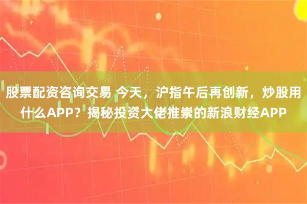 股票配资咨询交易 今天，沪指午后再创新，炒股用什么APP？揭秘投资大佬推崇的新浪财经APP