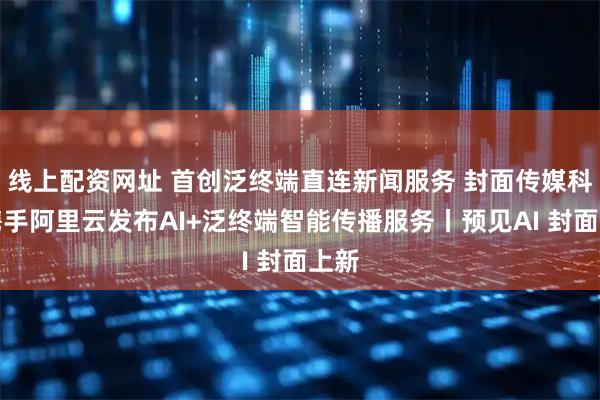 线上配资网址 首创泛终端直连新闻服务 封面传媒科技携手阿里云发布AI+泛终端智能传播服务丨预见AI 封面上新