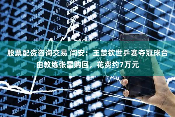 股票配资咨询交易 闫安：王楚钦世乒赛夺冠球台由教练张雷购回，花费约7万元