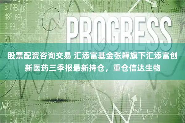 股票配资咨询交易 汇添富基金张韡旗下汇添富创新医药三季报最新持仓，重仓信达生物