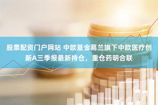 股票配资门户网站 中欧基金葛兰旗下中欧医疗创新A三季报最新持仓，重仓药明合联