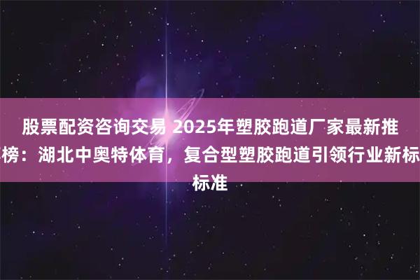股票配资咨询交易 2025年塑胶跑道厂家最新推荐榜：湖北中奥特体育，复合型塑胶跑道引领行业新标准