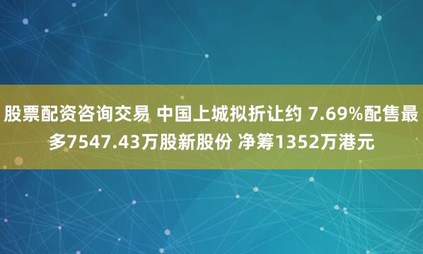 股票配资咨询交易 中国上城拟折让约 7.69%配售最多7547.43万股新股份 净筹1352万港元