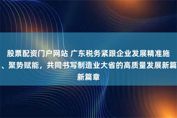 股票配资门户网站 广东税务紧跟企业发展精准施策、聚势赋能,共同书写制造业大省的高质量发展新篇章
