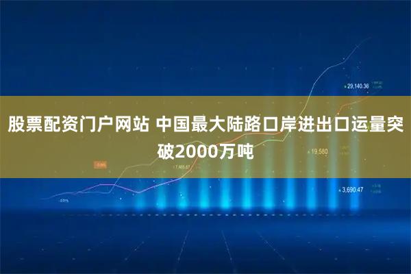 股票配资门户网站 中国最大陆路口岸进出口运量突破2000万吨