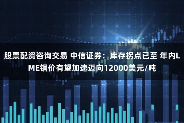 股票配资咨询交易 中信证券：库存拐点已至 年内LME铜价有望加速迈向12000美元/吨