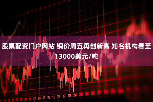 股票配资门户网站 铜价周五再创新高 知名机构看至13000美元/吨